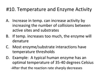 #10. Temperature and Enzyme Activity Increase in temp. can increase activity by increasing the number of collisions between active sites and substrates If temp. increases too much, the enzyme will denature Most enzyme/substrate interactions have temperature thresholds Example:  A typical human enzyme has an optimal temperature of 35-40 degrees Celsius -After that the reaction rate sharply decreases 
