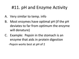 #11. pH and Enzyme Activity Very similar to temp. info Most enzymes have optimal pH (if the pH deviates to far from optimum the enzyme will denature) Example:  Pepsin in the stomach is an enzyme that aids in protein digestion -Pepsin works best at pH of 2 
