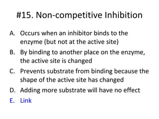 #15. Non-competitive Inhibition Occurs when an inhibitor binds to the enzyme (but not at the active site) By binding to another place on the enzyme, the active site is changed Prevents substrate from binding because the shape of the active site has changed Adding more substrate will have no effect Link 