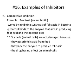 #16. Examples of Inhibitors Competitive Inhibition- Example:  Prontosil (an antibiotic) -works by inhibiting synthesis of folic acid in bacteria -prontosil binds to the enzyme that aids in producing folic acid and the bacteria dies ** Our cells (animal cells) are not damaged because: -they absorb folic acid from food -they lack the enzyme to produce folic acid -the drug has no effect on animal cells 