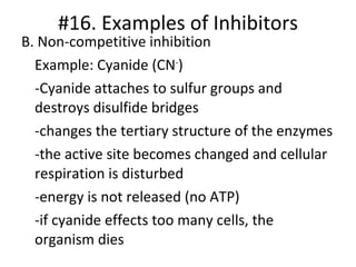 B. Non-competitive inhibition Example: Cyanide (CN - ) -Cyanide attaches to sulfur groups and destroys disulfide bridges -changes the tertiary structure of the enzymes -the active site becomes changed and cellular respiration is disturbed -energy is not released (no ATP) -if cyanide effects too many cells, the organism dies #16. Examples of Inhibitors 