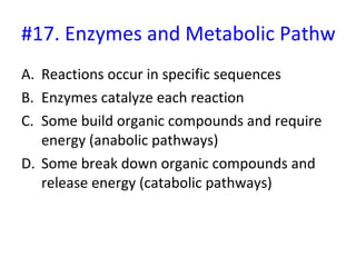 #17. Enzymes and Metabolic Pathways Reactions occur in specific sequences Enzymes catalyze each reaction Some build organic compounds and require energy (anabolic pathways) Some break down organic compounds and release energy (catabolic pathways) 