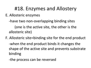E. Allosteric enzymes -have two non-overlapping binding sites (one is the active site, the other is the  allosteric site) F. Allosteric site=binding site for the end product -when the end product binds it changes the shape of the active site and prevents substrate binding -the process can be reversed  #18. Enzymes and Allostery 