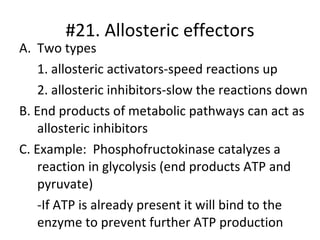 #21. Allosteric effectors Two types  1. allosteric activators-speed reactions up 2. allosteric inhibitors-slow the reactions down B. End products of metabolic pathways can act as allosteric inhibitors C. Example:  Phosphofructokinase catalyzes a reaction in glycolysis (end products ATP and pyruvate) -If ATP is already present it will bind to the enzyme to prevent further ATP production 
