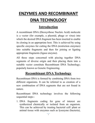 1
ENZYMES AND RECOMBINANT
DNA TECHNOLOGY
Introduction
A recombinant DNA (Deoxyribose Nucleic Acid) molecule
is a vector (for example, a plasmid, phage or virus) into
which the desired DNA fragment has been inserted to enable
its cloning in an appropriate host. This is achieved by using
specific enzymes for cutting the DNA (restriction enzymes)
into suitable fragments and then for joining or ligating
appropriate fragments (ligase enzyme).
All these steps concerned with piecing together DNA
segments of diverse origin and then placing them into a
suitable vector constitute Recombinant DNA Technology;
popularly known as Genetic Engineering.
Recombinant DNA Technology
Recombinant DNA is formed by combining DNA from two
different organisms. It can be referred to as creation of a
new combination of DNA segments that are not found in
nature.
Recombinant DNA technology involves the following
sequential steps:-
1. DNA fragments coding for gene of interest are
synthesized chemically or isolated from an organism.
This can be achieved by treating bacterial cell/ plant or
animal tissue with enzymes such as lysozyme (bacteria),
 
