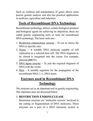 3
Such an isolation and manipulation of genes allows more
precise genetic analysis and also has practical applications
in medicine, agriculture and industries.
Tools of Recombinant DNA Technology
Recombinant technology utilizes certain biological products
and biological agents for achieving its objectives; these are
called genetic engineering tools or tools for recombinant
DNA technology. The basic tools are:-
1. Restriction endonuclease enzyme – To cut or cleave the
DNA at specific sites.
2. Vector – A suitable DNA molecule capable of self
replication in a selected host cell. The DNA fragment to
be cloned is integrated into the vector. For example,
plasmid pBR322.
3. DNA ligase enzyme – To join the required fragment of
DNA with the vector.
4. Host – A suitable organism for the propagation of the
recombinant DNA, i. e., DNA insert.
Enzymes used in Recombinant DNA
Technology
The enzymes act as an important tool in genetic engineering.
The important ones are discussed below:
1. RESTRICTION ENDONUCLEASE
Restriction enzymes are ‘molecular scissors’ involved in
the cutting or fragmentation of DNA molecules. These
enzymes are a part of a DNA immunity system in
 