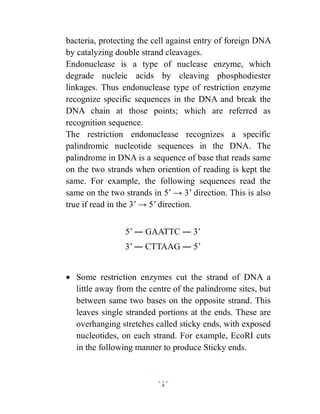 4
bacteria, protecting the cell against entry of foreign DNA
by catalyzing double strand cleavages.
Endonuclease is a type of nuclease enzyme, which
degrade nucleic acids by cleaving phosphodiester
linkages. Thus endonuclease type of restriction enzyme
recognize specific sequences in the DNA and break the
DNA chain at those points; which are referred as
recognition sequence.
The restriction endonuclease recognizes a specific
palindromic nucleotide sequences in the DNA. The
palindrome in DNA is a sequence of base that reads same
on the two strands when oriention of reading is kept the
same. For example, the following sequences read the
same on the two strands in 5’ → 3’ direction. This is also
true if read in the 3’ → 5’ direction.
5’ ― GAATTC ― 3’
3’ ― CTTAAG ― 5’
 Some restriction enzymes cut the strand of DNA a
little away from the centre of the palindrome sites, but
between same two bases on the opposite strand. This
leaves single stranded portions at the ends. These are
overhanging stretches called sticky ends, with exposed
nucleotides, on each strand. For example, EcoRI cuts
in the following manner to produce Sticky ends.
 