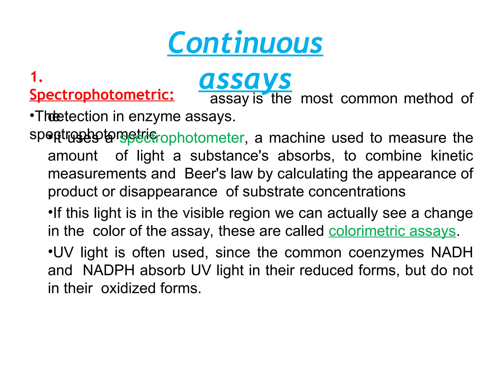 Continuous
assays
1.
Spectrophotometric:
•The
spectrophotometric
assay is the most common method of
detection in enzyme assays.
•It uses a spectrophotometer, a machine used to measure the
amount of light a substance's absorbs, to combine kinetic
measurements and Beer's law by calculating the appearance of
product or disappearance of substrate concentrations
•If this light is in the visible region we can actually see a change
in the color of the assay, these are called colorimetric assays.
•UV light is often used, since the common coenzymes NADH
and NADPH absorb UV light in their reduced forms, but do not
in their oxidized forms.
 