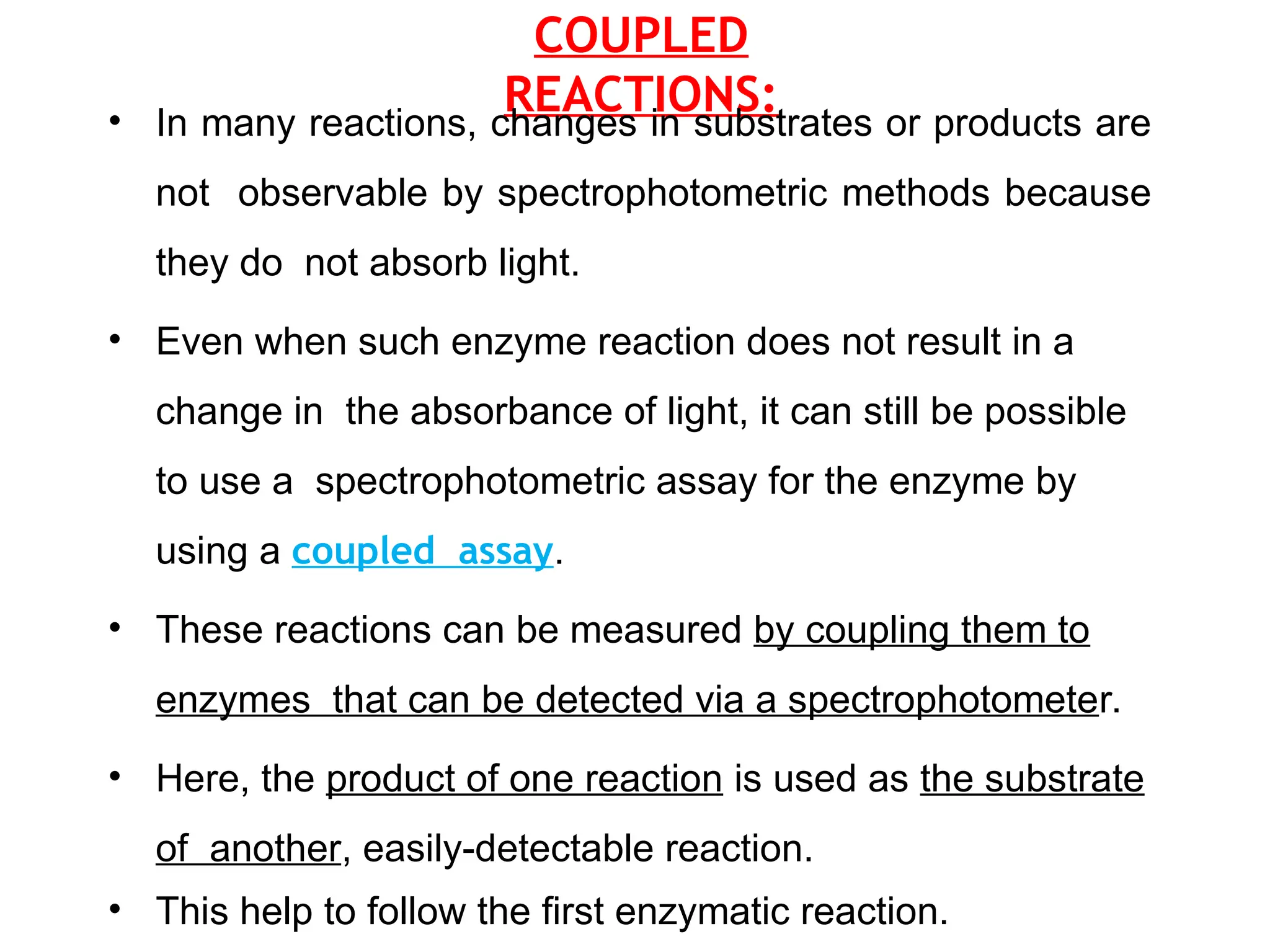 COUPLED
REACTIONS:
• In many reactions, changes in substrates or products are
not observable by spectrophotometric methods because
they do not absorb light.
• Even when such enzyme reaction does not result in a
change in the absorbance of light, it can still be possible
to use a spectrophotometric assay for the enzyme by
using a coupled assay.
• These reactions can be measured by coupling them to
enzymes that can be detected via a spectrophotometer.
• Here, the product of one reaction is used as the substrate
of another, easily-detectable reaction.
• This help to follow the first enzymatic reaction.
 
