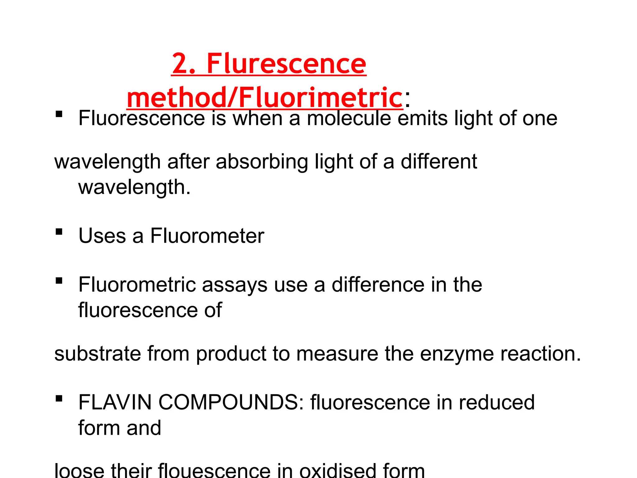 2. Flurescence
method/Fluorimetric:
 Fluorescence is when a molecule emits light of one
wavelength after absorbing light of a different
wavelength.
 Uses a Fluorometer
 Fluorometric assays use a difference in the
fluorescence of
substrate from product to measure the enzyme reaction.
 FLAVIN COMPOUNDS: fluorescence in reduced
form and
 