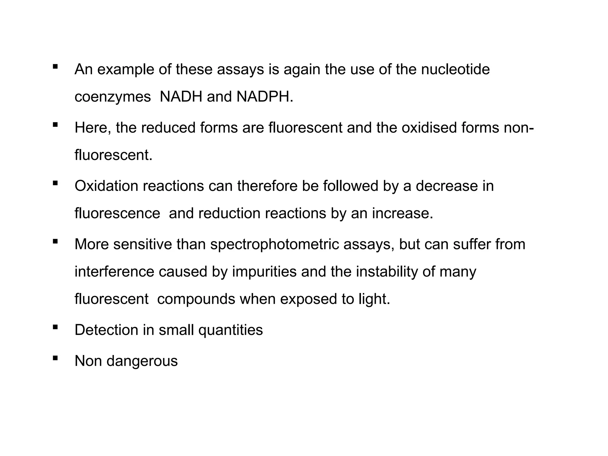  An example of these assays is again the use of the nucleotide
coenzymes NADH and NADPH.
 Here, the reduced forms are fluorescent and the oxidised forms non-
fluorescent.
 Oxidation reactions can therefore be followed by a decrease in
fluorescence and reduction reactions by an increase.
 More sensitive than spectrophotometric assays, but can suffer from
interference caused by impurities and the instability of many
fluorescent compounds when exposed to light.
 Detection in small quantities
 Non dangerous
 