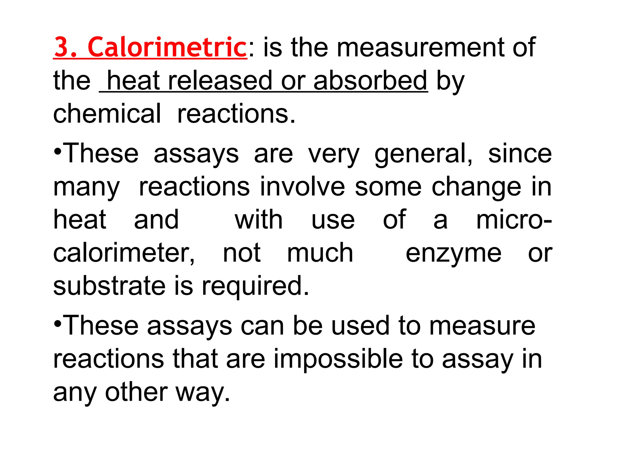 3. Calorimetric: is the measurement of
the heat released or absorbed by
chemical reactions.
•These assays are very general, since
many reactions involve some change in
heat and with use of a micro-
calorimeter, not much enzyme or
substrate is required.
•These assays can be used to measure
reactions that are impossible to assay in
any other way.
 