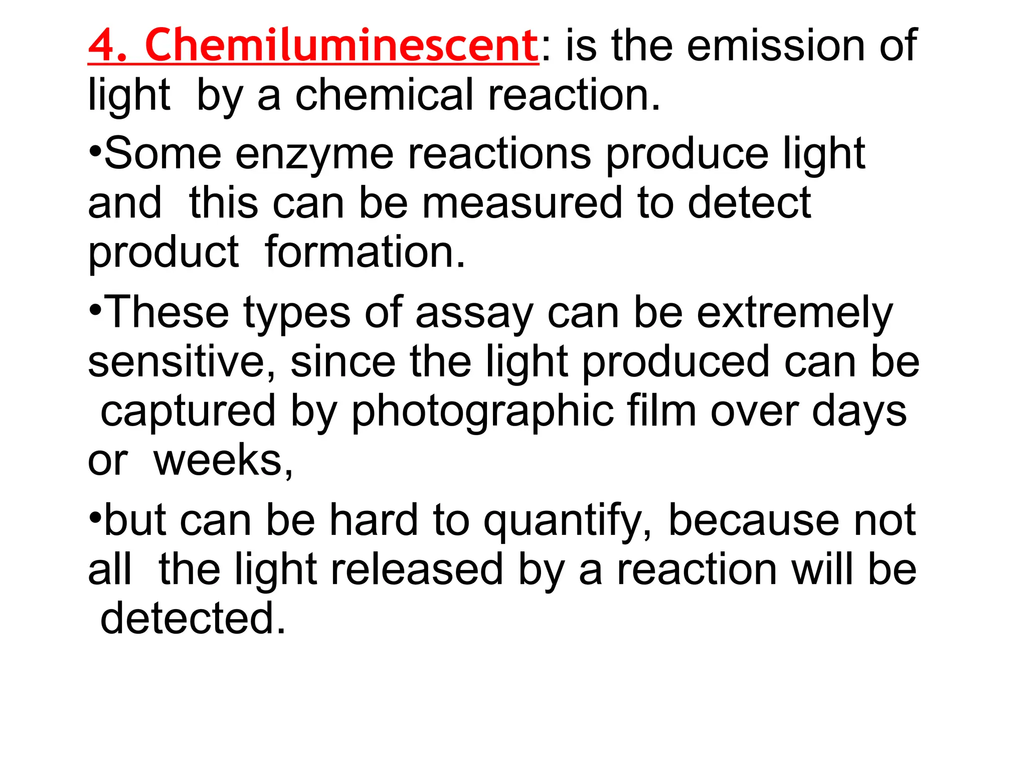 4. Chemiluminescent: is the emission of
light by a chemical reaction.
•Some enzyme reactions produce light
and this can be measured to detect
product formation.
•These types of assay can be extremely
sensitive, since the light produced can be
captured by photographic film over days
or weeks,
•but can be hard to quantify, because not
all the light released by a reaction will be
detected.
 
