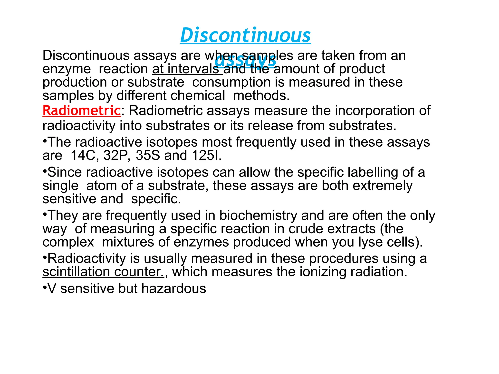 Discontinuous
assays
Discontinuous assays are when samples are taken from an
enzyme reaction at intervals and the amount of product
production or substrate consumption is measured in these
samples by different chemical methods.
Radiometric: Radiometric assays measure the incorporation of
radioactivity into substrates or its release from substrates.
•The radioactive isotopes most frequently used in these assays
are 14C, 32P, 35S and 125I.
•Since radioactive isotopes can allow the specific labelling of a
single atom of a substrate, these assays are both extremely
sensitive and specific.
•They are frequently used in biochemistry and are often the only
way of measuring a specific reaction in crude extracts (the
complex mixtures of enzymes produced when you lyse cells).
•Radioactivity is usually measured in these procedures using a
scintillation counter., which measures the ionizing radiation.
•V sensitive but hazardous
 