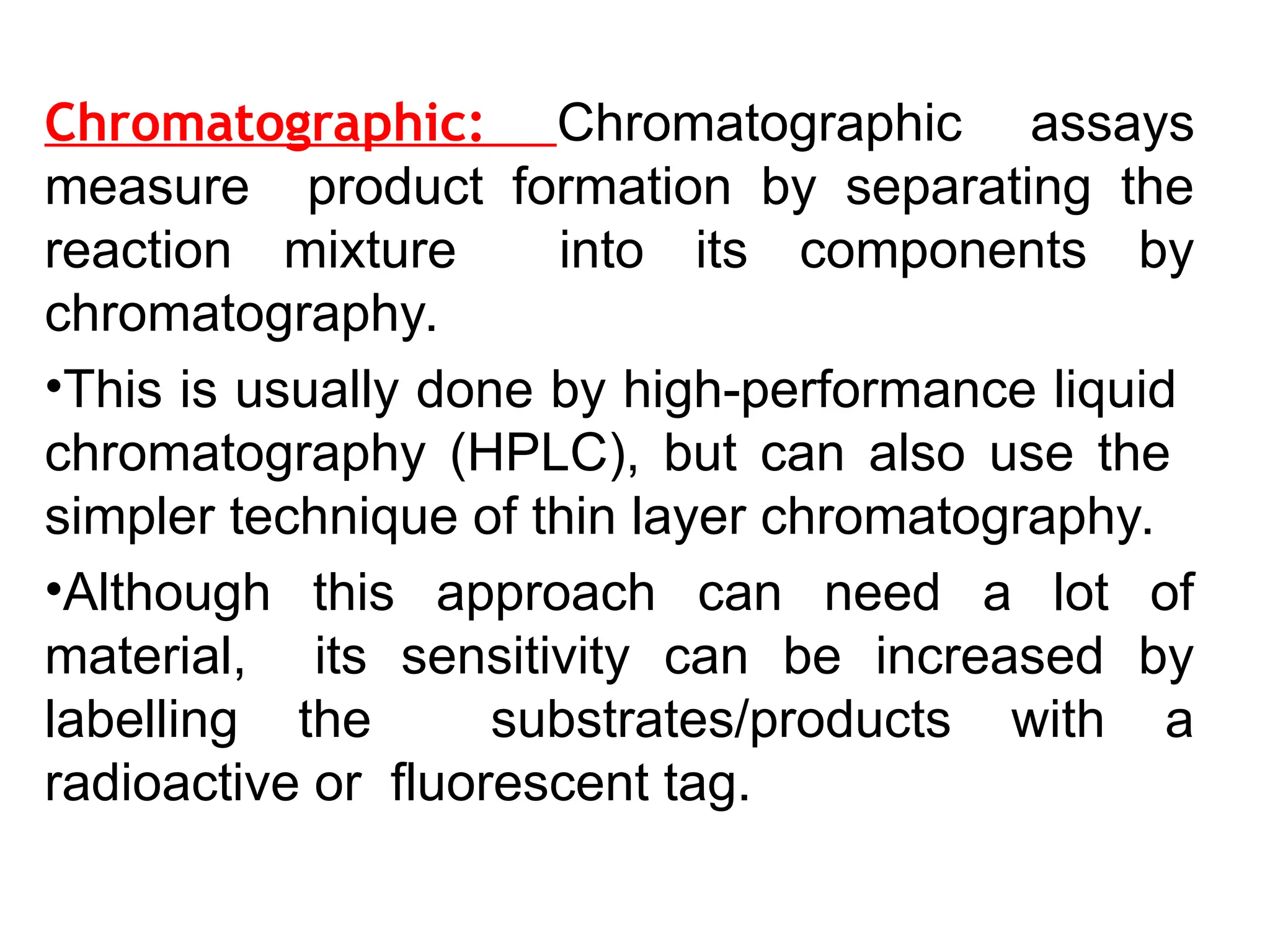Chromatographic: Chromatographic assays
measure product formation by separating the
reaction mixture into its components by
chromatography.
•This is usually done by high-performance liquid
chromatography (HPLC), but can also use the
simpler technique of thin layer chromatography.
•Although this approach can need a lot of
material, its sensitivity can be increased by
labelling the substrates/products with a
radioactive or fluorescent tag.
 