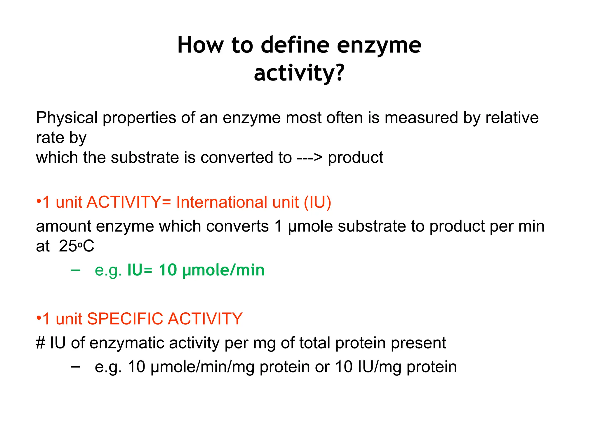 How to define enzyme
activity?
Physical properties of an enzyme most often is measured by relative
rate by
which the substrate is converted to ---> product
•1 unit ACTIVITY= International unit (IU)
amount enzyme which converts 1 μmole substrate to product per min
at 25oC
– e.g. IU= 10 μmole/min
•1 unit SPECIFIC ACTIVITY
# IU of enzymatic activity per mg of total protein present
– e.g. 10 μmole/min/mg protein or 10 IU/mg protein
 