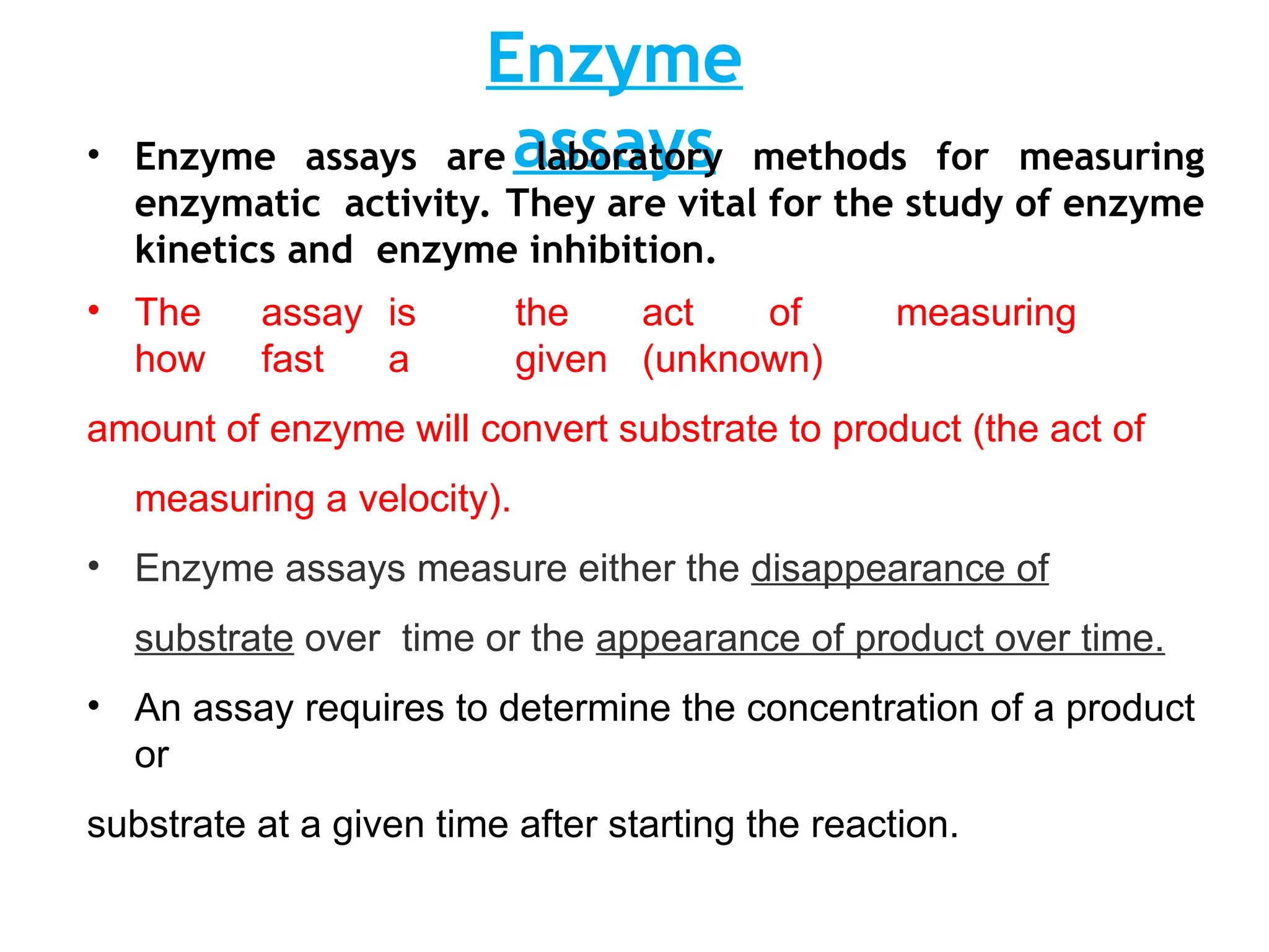 Enzyme
assays
• Enzyme assays are laboratory methods for measuring
enzymatic activity. They are vital for the study of enzyme
kinetics and enzyme inhibition.
• The assay is the act of measuring
how fast a given (unknown)
amount of enzyme will convert substrate to product (the act of
measuring a velocity).
• Enzyme assays measure either the disappearance of
substrate over time or the appearance of product over time.
• An assay requires to determine the concentration of a product
or
substrate at a given time after starting the reaction.
 