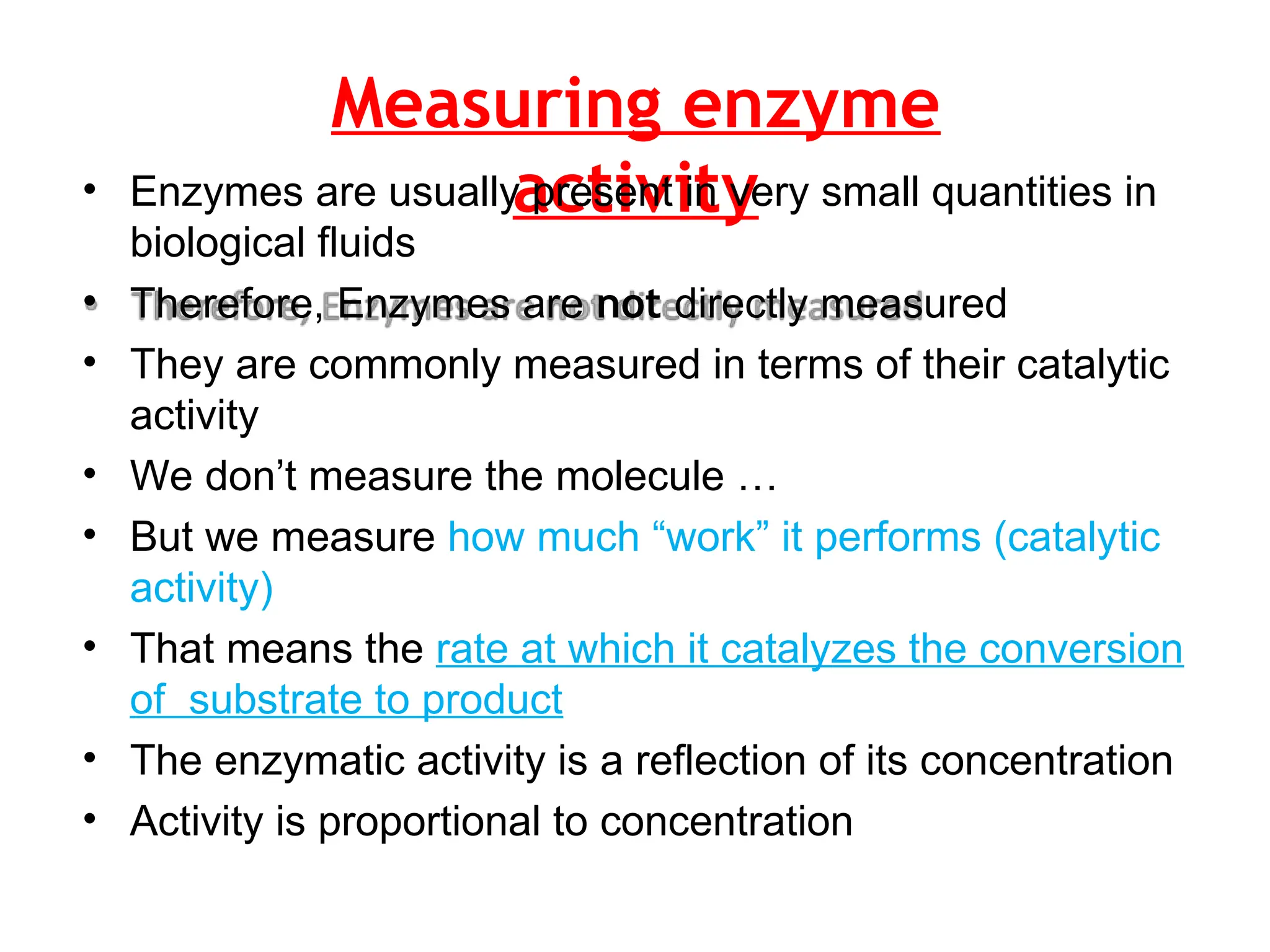 Measuring enzyme
activity
• Enzymes are usually present in very small quantities in
biological fluids
• Therefore, Enzymes are not directly measured
• They are commonly measured in terms of their catalytic
activity
• We don’t measure the molecule …
• But we measure how much “work” it performs (catalytic
activity)
• That means the rate at which it catalyzes the conversion
of substrate to product
• The enzymatic activity is a reflection of its concentration
• Activity is proportional to concentration
 