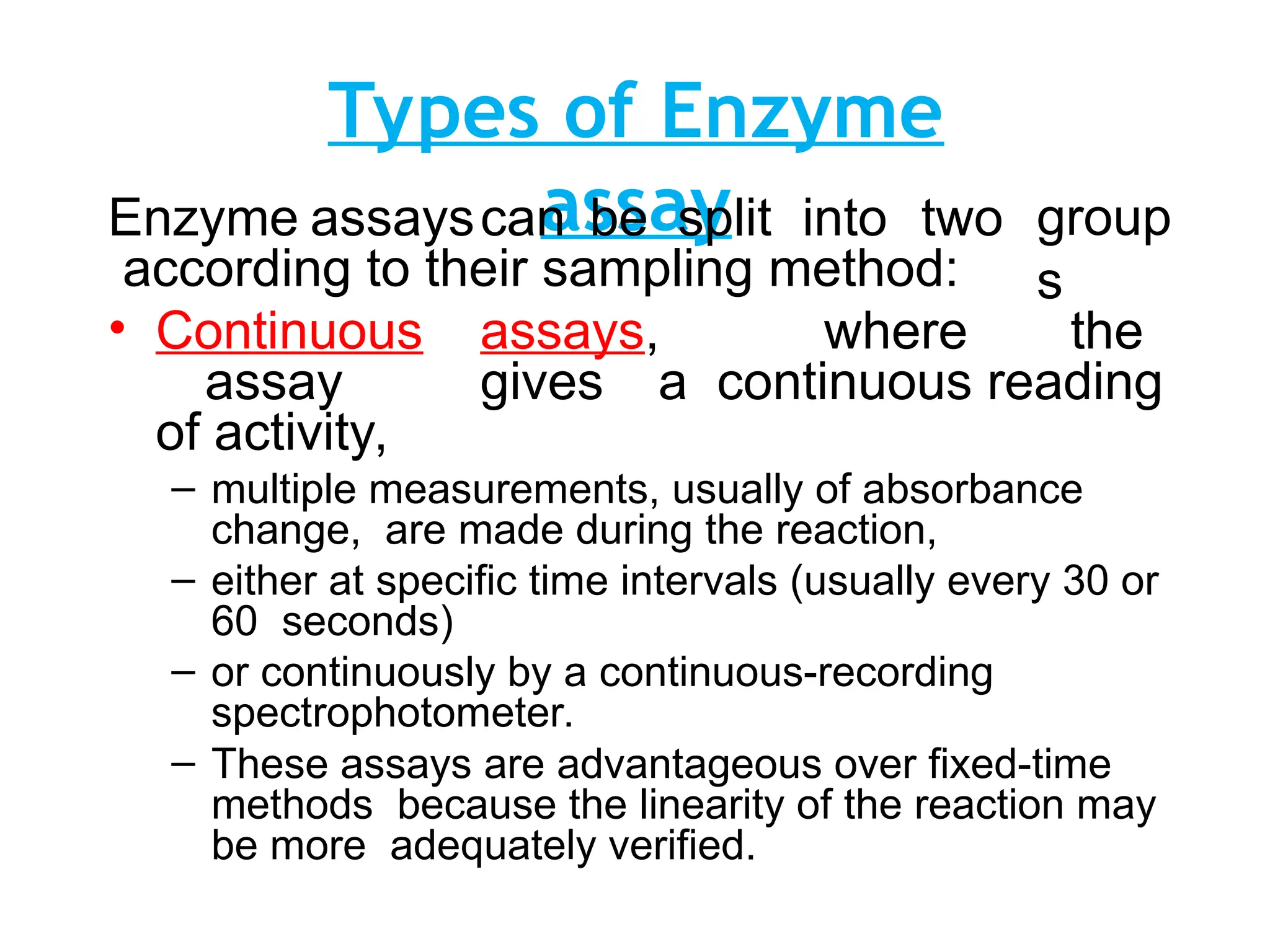 Types of Enzyme
assay group
s
Enzyme assayscan be split into two
according to their sampling method:
• Continuous assays, where the
assay gives a continuous reading
of activity,
– multiple measurements, usually of absorbance
change, are made during the reaction,
– either at specific time intervals (usually every 30 or
60 seconds)
– or continuously by a continuous-recording
spectrophotometer.
– These assays are advantageous over fixed-time
methods because the linearity of the reaction may
be more adequately verified.
 