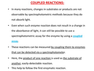 COUPLED REACTIONS:
• In many reactions, changes in substrates or products are not
observable by spectrophotometric methods because they do
not absorb light.
• Even when such enzyme reaction does not result in a change in
the absorbance of light, it can still be possible to use a
spectrophotometric assay for the enzyme by using a coupled
assay.
• These reactions can be measured by coupling them to enzymes
that can be detected via a spectrophotometer.
• Here, the product of one reaction is used as the substrate of
another, easily-detectable reaction.
• This help to follow the first enzymatic reaction.
 