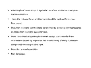  An example of these assays is again the use of the nucleotide coenzymes
NADH and NADPH.
 Here, the reduced forms are fluorescent and the oxidised forms non-
fluorescent.
 Oxidation reactions can therefore be followed by a decrease in fluorescence
and reduction reactions by an increase.
 More sensitive than spectrophotometric assays, but can suffer from
interference caused by impurities and the instability of many fluorescent
compounds when exposed to light.
 Detection in small quantities
 Non dangerous
 