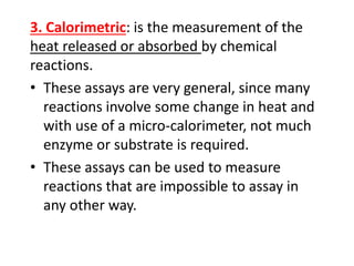 3. Calorimetric: is the measurement of the
heat released or absorbed by chemical
reactions.
• These assays are very general, since many
reactions involve some change in heat and
with use of a micro-calorimeter, not much
enzyme or substrate is required.
• These assays can be used to measure
reactions that are impossible to assay in
any other way.
 