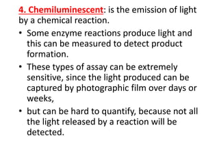 4. Chemiluminescent: is the emission of light
by a chemical reaction.
• Some enzyme reactions produce light and
this can be measured to detect product
formation.
• These types of assay can be extremely
sensitive, since the light produced can be
captured by photographic film over days or
weeks,
• but can be hard to quantify, because not all
the light released by a reaction will be
detected.
 