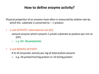 How to define enzyme activity?
Physical properties of an enzyme most often is measured by relative rate by
which the substrate is converted to ---> product
• 1 unit ACTIVITY= International unit (IU)
amount enzyme which converts 1 μmole substrate to product per min at
25oC
– e.g. IU= 10 μmole/min
• 1 unit SPECIFIC ACTIVITY
# IU of enzymatic activity per mg of total protein present
– e.g. 10 μmole/min/mg protein or 10 IU/mg protein
 
