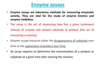Enzyme assays
• Enzyme assays are laboratory methods for measuring enzymatic
activity. They are vital for the study of enzyme kinetics and
enzyme inhibition.
• The assay is the act of measuring how fast a given (unknown)
amount of enzyme will convert substrate to product (the act of
measuring a velocity).
• Enzyme assays measure either the disappearance of substrate over
time or the appearance of product over time.
• An assay requires to determine the concentration of a product or
substrate at a given time after starting the reaction.
 