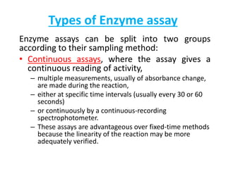 Types of Enzyme assay
Enzyme assays can be split into two groups
according to their sampling method:
• Continuous assays, where the assay gives a
continuous reading of activity,
– multiple measurements, usually of absorbance change,
are made during the reaction,
– either at specific time intervals (usually every 30 or 60
seconds)
– or continuously by a continuous-recording
spectrophotometer.
– These assays are advantageous over fixed-time methods
because the linearity of the reaction may be more
adequately verified.
 
