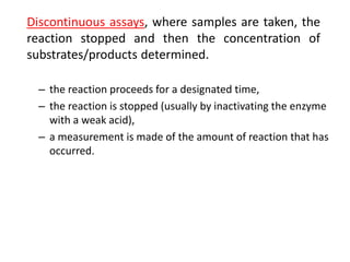 – the reaction proceeds for a designated time,
– the reaction is stopped (usually by inactivating the enzyme
with a weak acid),
– a measurement is made of the amount of reaction that has
occurred.
Discontinuous assays, where samples are taken, the
reaction stopped and then the concentration of
substrates/products determined.
 