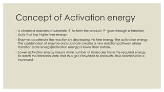 Concept of Activation energy
◦ A chemical reaction of substrate ‘S’ to form the product ‘P’ goes through a transition
state that has higher free energy.
◦ Enzymes accelerate the reaction by decreasing this free energy, the activation energy.
The combination of enzyme and substrate creates a new reaction pathway whose
transition state energy(activation energy) is lower than before.
◦ Lower activation energy means more number of molecules have the required energy
to reach the transition state and thus get converted to products. Thus reaction rate is
increased.
 