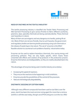 DB
                                                                                                   DENIM B O O K


NEED	
  OF	
  ENZYMES	
  IN	
  THE	
  TEXTILE	
  INDUSTRY	
  	
  

The	
   textile	
   processing	
   industry	
   is	
   classiﬁed	
   into	
  Textile	
   Fabric	
   Processing	
   and	
  
Wet	
  Garment	
  Processing	
  to	
  give	
  various	
  ﬁnishes	
  to	
  fabric	
  diﬀerent	
  auxiliaries,	
  
polymers,	
  dyes,	
  specialty	
  chemicals	
  are	
  being	
  used	
  abundantly.	
  These	
  chemical	
  
sare	
  hazardous	
  in	
  nature.	
  	
  
Many	
  of	
  them	
  are	
  carcinogenic	
  and	
  very	
  dangerous	
  to	
  handle,	
  putting	
  life	
  at	
  	
  
risk.	
  Most	
  of	
  them	
  are	
  not	
  eco-­‐friendly.	
  Due	
  to	
  such	
  hazards,	
  the	
  government	
  	
  
and	
  regulatory	
  bodies	
  are	
  banning	
  textile	
  processing	
  using	
  such	
  chemicals	
  or	
  	
  
the	
  release	
  of	
  waste	
  liquor	
  into	
  nature.	
  The	
  use	
  of	
  	
  enzymes	
  is	
  the	
  ONLY	
  	
  
feasible	
  solution	
  to	
  counteract	
  such	
  problems	
  faced	
  by	
  	
  industrialists	
  today.	
  

Enzymes	
  can	
  be	
  used	
  to	
  replace	
  hazardous	
  chemicals,	
  thus	
  saving	
  energy	
  and	
  
preventing	
   pollution.	
   They	
   are	
   also	
   highly	
   speciﬁc,	
   which	
   means	
   fewer	
  
unwanted	
   side	
   eﬀects	
   and	
   creation	
   of	
   by-­‐products	
   in	
   the	
   production	
   process.	
  
Enzymes	
  themselves	
  are	
  biodegradable,	
  so	
  they	
  are	
  readily	
  absorbed	
  back	
  into	
  
nature.	
  	
  

The	
  advantages	
  of	
  enzymes	
  being	
  used	
  in	
  textile	
  industry	
  are	
  as	
  below:	
  	
  

•    	
  	
  Increasing	
  the	
  speed	
  of	
  reactions.	
  
•    	
  	
  They	
  ensure	
  the	
  reactions	
  to	
  be	
  happening	
  in	
  mild	
  conditions.	
  
•    	
  	
  Enzymes	
  provide	
  the	
  possibilities	
  of	
  the	
  control	
  of	
  the	
  processes.	
  	
  
•            Natural	
  and	
  biologically	
  degradeableç	
  

ENZYMATIC	
  DESIZING	
  OF	
  COTTON	
  FABRIC	
  

	
  Although	
  many	
  diﬀerent	
  compounds	
  have	
  been	
  used	
  to	
  size	
  fabric	
  over	
  the	
  	
  
years,	
  starch	
  has	
  been	
  the	
  most	
  common	
  sizing	
  agent	
  for	
  more	
  than	
  a	
  century	
  	
  
and	
  this	
  is	
  still	
  the	
  case	
  today,	
  though	
  use	
  of	
  PVA	
  and	
  gums	
  is	
  on	
  the	
  rise.	
  After	
  	
  
 