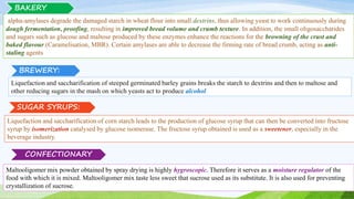 alpha-amylases degrade the damaged starch in wheat flour into small dextrins, thus allowing yeast to work continuously during
dough fermentation, proofing, resulting in improved bread volume and crumb texture. In addition, the small oligosaccharides
and sugars such as glucose and maltose produced by these enzymes enhance the reactions for the browning of the crust and
baked flavour.(Caramelisation, MBR). Certain amylases are able to decrease the firming rate of bread crumb, acting as anti-
staling agents
BREWERY:
Liquefaction and saccharification of corn starch leads to the production of glucose syrup that can then be converted into fructose
syrup by isomerization catalysed by glucose isomerase. The fructose syrup obtained is used as a sweetener, especially in the
beverage industry.
Liquefaction and saccharification of steeped germinated barley grains breaks the starch to dextrins and then to maltose and
other reducing sugars in the mash on which yeasts act to produce alcohol
SUGAR SYRUPS:
CONFECTIONARY
Maltooligomer mix powder obtained by spray drying is highly hygroscopic. Therefore it serves as a moisture regulator of the
food with which it is mixed. Maltooligomer mix taste less sweet that sucrose used as its substitute. It is also used for preventing
crystallization of sucrose.
BAKERY
 
