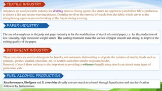 Amylases are used in textile industry for desizing process. Sizing agents like starch are applied to yarn before fabric production
to ensure a fast and secure weaving process. Desizing involves the removal of starch from the fabric which serves as the
strengthening agent to prevent breaking of the thread during weaving.
TEXTILE INDUSTRY
The use of α-amylases in the pulp and paper industry is for the modification of starch of coated paper, i.e. for the production of
low-viscosity, high molecular weight starch .The coating treatment make the surface of paper smooth and strong, to improve the
writing quality of the paper.
These enzymes are used in detergents for laundry and automatic dishwashing to degrade the residues of starchy foods such as
potatoes, gravies, custard, chocolate, etc. to dextrins and other smaller oligosaccharides.
Removal of starch from surfaces is also important in providing a whiteness benefit, since starch can attract many types of
particulate soils.
DETERGENT INDUSTRY
Saccharomyces fibuligera and S. cerevisiae directly convert starch to ethanol through liquefaction and saccharification
followed by fermentation
FUEL ALCOHOL PRODUCTION
PAPER INDUSTRY
 