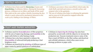  Cellulases have been used for biostoning of jeans and
biopolishing of cellulosic fabrics. During the biostoning
process, cellulases act on fabric and break off the small
fiber ends on the yarn surface, thereby loosening the dye,
which is easily removed by mechanical abrasion in the
wash cycle, leading to less damage of fibers.
 Cellulases can remove these microfibrils which make the
cloth fluffy and dull and restore a smooth surface and
original color to the garments .
 The use of cellulase also helps in softening the garments
and in removal of dirt particles trapped within the
microfibril network.
PULP AND PAPER INDUSTRY
TEXTILE INDUSTRY
 Cellulases used for biomodification of fiber properties
with the aim of improving drainage and beatability in the
paper mills before or after beating of pulp.
 Cellulases have also been reported to enhance the
bleachability of softwood kraft pulp producing a final
brightness score.
 Cellulases are beneficial for deinking of different types of
paper wastes by partial hydrolysis of carbohydrate.
 Cellulases in improving the drainage has also been
pursued by several mills with the objective to increase the
production rate. Enzyme treatments remove some of the
fines or peel off fibrils on the fiber surface and dissolved
and colloidal substances, which often cause severe
drainage problems in paper mills.
 