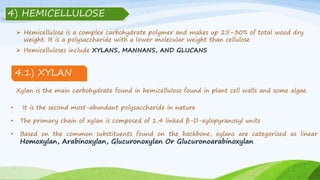  Hemicellulose is a complex carbohydrate polymer and makes up 25–30% of total wood dry
weight. It is a polysaccharide with a lower molecular weight than cellulose
Xylan is the main carbohydrate found in hemicellulose found in plant cell walls and some algae.
• It is the second most-abundant polysaccharide in nature
• The primary chain of xylan is composed of 1,4 linked β-D-xylopyranosyl units
• Based on the common substituents found on the backbone, xylans are categorized as linear
Homoxylan, Arabinoxylan, Glucuronoxylan Or Glucuronoarabinoxylan
4) HEMICELLULOSE
 Hemicelluloses include XYLANS, MANNANS, AND GLUCANS
4.1) XYLAN
 