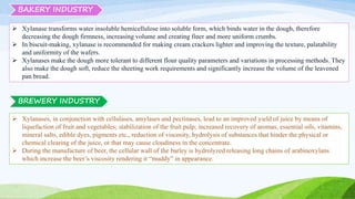 BAKERY INDUSTRY
 Xylanase transforms water insoluble hemicellulose into soluble form, which binds water in the dough, therefore
decreasing the dough firmness, increasing volume and creating finer and more uniform crumbs.
 In biscuit-making, xylanase is recommended for making cream crackers lighter and improving the texture, palatability
and uniformity of the wafers.
 Xylanases make the dough more tolerant to different flour quality parameters and variations in processing methods. They
also make the dough soft, reduce the sheeting work requirements and significantly increase the volume of the leavened
pan bread.
 Xylanases, in conjunction with cellulases, amylases and pectinases, lead to an improved yield of juice by means of
liquefaction of fruit and vegetables; stabilization of the fruit pulp; increased recovery of aromas, essential oils, vitamins,
mineral salts, edible dyes, pigments etc., reduction of viscosity, hydrolysis of substances that hinder the physical or
chemical clearing of the juice, or that may cause cloudiness in the concentrate.
 During the manufacture of beer, the cellular wall of the barley is hydrolyzed releasing long chains of arabinoxylans
which increase the beer’s viscosity rendering it “muddy” in appearance.
BREWERY INDUSTRY
 