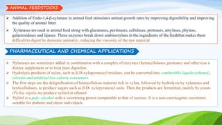 ANIMAL FEEDSTOCKS
 Addition of Endo-1,4-β-xylanase in animal feed stimulates animal growth rates by improving digestibility and improving
the quality of animal litter.
 Xylanases are used in animal feed along with glucanases, pectinases, cellulases, proteases, amylases, phytase,
galactosidases and lipases. These enzymes break down arabinoxylans in the ingredients of the feed(that makes them
difficult to digest by domestic animals) , reducing the viscosity of the raw material
PHARMACEUTICAL AND CHEMICAL APPLICATIONS
 Xylanases are sometimes added in combination with a complex of enzymes (hemicellulases, proteases and others) as a
dietary supplement or to treat poor digestion.
 Hydrolytic products of xylan, such as β-D-xylopyranosyl residues, can be converted into combustible liquids (ethanol),
solvents and artificial low-calorie sweeteners.
 The first steps are the delignification of hemicellulose material rich in xylan, followed by hydrolysis by xylanases and
hemicellulases, to produce sugars such as β-D- xylopyranosyl units. Then the products are fermented, mainly by yeasts
(Pichia stipitis )to produce xylitol or ethanol.
 Xylitol is a poly- alcohol with a sweetening power comparable to that of sucrose. It is a non-carcinogenic sweetener,
suitable for diabetic and obese individuals.
 