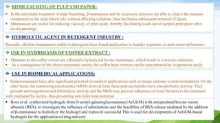  USE IN BIOMEDICALAPPLICATIONS:
 Galactomannans have also significant potential in medical applications such as innate immune system stimulation. On the
other hand, the mannooligosaccharides (MOS) derived from these polysaccharides have also prebiotic activity. They
present anticoagulation and fibrinolytic activity and the MOS may prevent adherence of toxic bacteria to the intestinal
wall, mediated by lectins, thus presenting anti-infectious potential
 Roos et al. synthesized hydrogels from O-acetyl-galactoglucomannan (AcGGM) with encapsulated bovine serum
albumin (BSA), to investigate the influence of substitutions and the feasibility of BSA-release mediated by the addition
of β-mannanase to hydrolyze the hydrogel and it proved successful This is used for developments of AcGGM-based
hydrogels for the application of drug delivery
 BIOBLEACHING OF PULPAND PAPER:
 In the enzymatic treatment of pulp bleaching, β-mannanase and its accessory enzymes are able to cleave the mannan
component in the pulp selectively without affecting cellulose. thus facilitates subsequent removal of lignin.
 Mannanases are useful for reducing viscosity of print paste, thereby facilitating wash out of surplus print paste after
textile printings
 HYDROLYTIC AGENT IN DETERGENT INDUSTRY :
Recently, alkaline mannanases stable in detergents have found application in laundry segments as stain removal boosters
 USE IN HYDROLYSIS OF COFFEE EXTRACT :
 Mannans in the coffee extract are efficiently hydrolyzed by the mannanase, which result in viscosity reduction.
 As a consequence of the above enzymatic action, the coffee bean extracts can be concentrated by evaporation easily
 