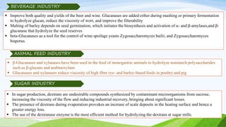  Improve both quality and yields of the beer and wine. Glucanases are added either during mashing or primary fermentation
to hydrolyze glucan, reduce the viscosity of wort, and improve the filterability
 Malting of barley depends on seed germination, which initiates the biosynthesis and activation of α- and β-amylases,and β-
glucanase that hydrolyze the seed reserves
 beta-Glucanases as a tool for the control of wine spoilage yeasts Zygosaccharomyces bailii, and Zygosaccharomyces
bisporus.
BEVERAGE INDUSTRY
 β-Glucanases and xylanases have been used in the feed of monogastric animals to hydrolyze nonstarch polysaccharides
such as β-glucans and arabinoxylans
 Glucanases and xylanases reduce viscosity of high fibre rye- and barley-based feeds in poultry and pig
ANIMAL FEED INDUSTRY
 In sugar production, dextrans are undesirable compounds synthesized by contaminant microorganisms from sucrose,
increasing the viscosity of the flow and reducing industrial recovery, bringing about significant losses.
 The presence of dextrans during evaporation provokes an increase of scale deposits in the heating surface and hence a
greater energy loss.
 The use of the dextranase enzyme is the most efficient method for hydrolyzing the dextrans at sugar mills.
SUGAR INDUSTRY
 