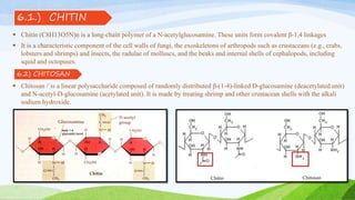 6.2) CHITOSAN
 Chitin (C8H13O5N)n is a long-chain polymer of a N-acetylglucosamine. These units form covalent β-1,4 linkages
 It is a characteristic component of the cell walls of fungi, the exoskeletons of arthropods such as crustaceans (e.g., crabs,
lobsters and shrimps) and insects, the radulae of molluscs, and the beaks and internal shells of cephalopods, including
squid and octopuses.
 Chitosan /ˈis a linear polysaccharide composed of randomly distributed β-(1-4)-linked D-glucosamine (deacetylated unit)
and N-acetyl-D-glucosamine (acetylated unit). It is made by treating shrimp and other crustacean shells with the alkali
sodium hydroxide.
6.1.) CHITIN
 