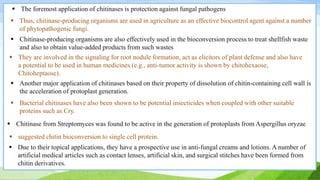  The foremost application of chitinases is protection against fungal pathogens
 Thus, chitinase-producing organisms are used in agriculture as an effective biocontrol agent against a number
of phytopathogenic fungi.
 Bacterial chitinases have also been shown to be potential insecticides when coupled with other suitable
proteins such as Cry.
 Another major application of chitinases based on their property of dissolution of chitin-containing cell wall is
the acceleration of protoplast generation.
 Chitinase from Streptomyces was found to be active in the generation of protoplasts from Aspergillus oryzae
 Chitinase-producing organisms are also effectively used in the bioconversion process to treat shellfish waste
and also to obtain value-added products from such wastes
 suggested chitin bioconversion to single cell protein.
 They are involved in the signaling for root nodule formation, act as elicitors of plant defense and also have
a potential to be used in human medicines (e.g., anti-tumor activity is shown by chitohexaose,
Chitoheptaose).
 Due to their topical applications, they have a prospective use in anti-fungal creams and lotions. A number of
artificial medical articles such as contact lenses, artificial skin, and surgical stitches have been formed from
chitin derivatives.
 