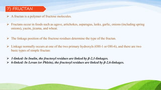  A fructan is a polymer of fructose molecules.
 Fructans occur in foods such as agave, artichokes, asparagus, leeks, garlic, onions (including spring
onions), yacón, jícama, and wheat.
 The linkage position of the fructose residues determine the type of the fructan.
 Linkage normally occurs at one of the two primary hydroxyls (OH-1 or OH-6), and there are two
basic types of simple fructan:
 1-linked: In Inulin, the fructosyl residues are linked by β-2,1-linkages.
 6-linked: In Levan (or Phlein), the fructosyl residues are linked by β-2,6-linkages.
7) FRUCTAN
 