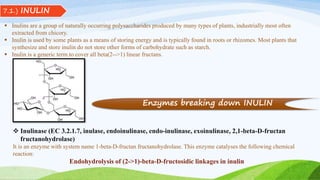 7.1.) INULIN
 Inulins are a group of naturally occurring polysaccharides produced by many types of plants, industrially most often
extracted from chicory.
 Inulin is used by some plants as a means of storing energy and is typically found in roots or rhizomes. Most plants that
synthesize and store inulin do not store other forms of carbohydrate such as starch.
 Inulin is a generic term to cover all beta(2-->1) linear fructans.
 Inulinase (EC 3.2.1.7, inulase, endoinulinase, endo-inulinase, exoinulinase, 2,1-beta-D-fructan
fructanohydrolase)
It is an enzyme with system name 1-beta-D-fructan fructanohydrolase. This enzyme catalyses the following chemical
reaction:
Endohydrolysis of (2->1)-beta-D-fructosidic linkages in inulin
Enzymes breaking down INULIN
 