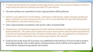  A simple and high productivity method to obtain high fructose syrup is the enzymatic hydrolysis of inulin, a
single step process that uses inulinases and yields 95% pure fructose
 The endo-inulinases are responsible for inulo- oligosaccharides (IOS) production
 IOS have wide applications in food industry: confectionery, milk desserts, yoghurt and cheese production,
bakery, chocolate, ice-cream and sauces (Chi et al., 2011). It was found that the major IOS obtained after
inulin hydrolysis with endo-inulinases have a
 Inulo- oligosaccharides are prebiotics; their positive effect on human health
 Inulinases have also found their application for inulin substrates hydrolysis for single-cell oil and single-cell
protein production . The marine yeast Cryptococcus aureus can be used for single cell protein production by
cultivation on inulin hydrolysates from Jerusalem artichoke tubers. The same applications are important to
produce citric acid, 2,3 butanediol, lactic acid and sugar alcohols, like mannitol
 Crude enzyme of the strain rich in levanase was established for the hydrolysis of levan in order to produce
fructooligosaccharides with variable degrees of polymerization which could be used in important fields
such medicine, food-processing industry and cosmetic
 