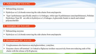  Pullulanase (EC 3.2.1.41)
 Debranching enzymes
 Hydrolyse α-(1,6)-bonds removing the side-chains from amylopectin
 Type I pullulanases specifically attack α-1,6 linkages, while type II pullulanases (amylopullulanase), Pullulan
Hydrolases Type III are able to hydrolyse α-1,4 linkages ,6-glucosidic bonds in starch and related
polysaccharides
 Isoamylase (EC 3.2.1.68)
 Debranching enzymes
 Hydrolyse α-(1,6)-bonds removing the side-chains from amylopectin
 Glucoamylases (EC. 3.2.1.3)
 Exoglucanases also known as amyloglucosidase, g-amylase.
 Enzymes cleave off terminal 1,4-1inked a-Dglucose residues successively from non-reducing ends of the
chains with the release of b-D-glucose.
 