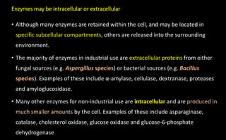 Enzymes may be intracellular or extracellular
• Although many enzymes are retained within the cell, and may be located in
specific subcellular compartments, others are released into the surrounding
environment.
• The majority of enzymes in industrial use are extracellular proteins from either
fungal sources (e.g. Aspergillus species) or bacterial sources (e.g. Bacillus
species). Examples of these include α-amylase, cellulase, dextranase, proteases
and amyloglucosidase.
• Many other enzymes for non-industrial use are intracellular and are produced in
much smaller amounts by the cell. Examples of these include asparaginase,
catalase, cholesterol oxidase, glucose oxidase and glucose-6-phosphate
dehydrogenase
 