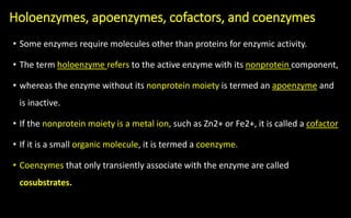 Holoenzymes, apoenzymes, cofactors, and coenzymes
• Some enzymes require molecules other than proteins for enzymic activity.
• The term holoenzyme refers to the active enzyme with its nonprotein component,
• whereas the enzyme without its nonprotein moiety is termed an apoenzyme and
is inactive.
• If the nonprotein moiety is a metal ion, such as Zn2+ or Fe2+, it is called a cofactor
• If it is a small organic molecule, it is termed a coenzyme.
• Coenzymes that only transiently associate with the enzyme are called
cosubstrates.
 