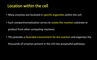 Location within the cell
• Many enzymes are localized in specific organelles within the cell.
• Such compartmentalization serves to isolate the reaction substrate or
product from other competing reactions.
• This provides a favorable environment for the reaction and organizes the
thousands of enzymes present in the cell into purposeful pathways.
 